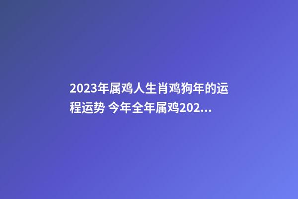 2023年属鸡人生肖鸡狗年的运程运势 今年全年属鸡2023年运势及运程运气财运感情婚姻如何男女